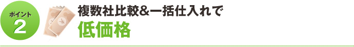 ポイント2 複数社比較＆一括仕入れで低価格