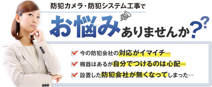 防犯カメラ・防犯システム工事でお悩みありませんか？今の防犯会社の対応がイマイチ…機器はあるが自分でつけるのは心配…設置した防犯会社が無くなってしまった…